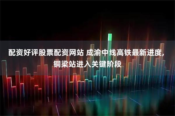 配资好评股票配资网站 成渝中线高铁最新进度, 铜梁站进入关键阶段